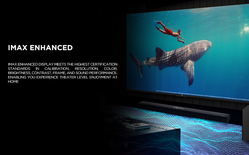 IMAX ENHANCED - IMAX Enhanced display meets the highest certification standards in calibration, resolution, color, brightness, contrast, frame, and sound performance. Enabling you experience theater level enjoyment at home
